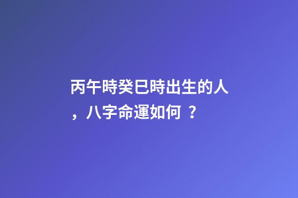 丙午時癸巳時出生的人，八字命運如何？